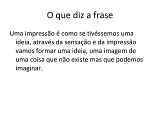 O que diz a frase Uma impressão é como se tivéssemos uma ideia, através da sensação e da impressão vamos formar uma ideia, uma imagem de uma coisa que não existe mas que podemos imaginar. 