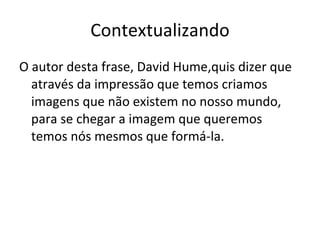 Contextualizando O autor desta frase, David Hume,quis dizer que através da impressão que temos criamos imagens que não existem no nosso mundo, para se chegar a imagem que queremos  temos nós mesmos que formá-la. 