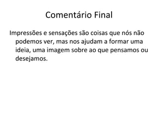 Comentário Final Impressões e sensações são coisas que nós não podemos ver, mas nos ajudam a formar uma ideia, uma imagem sobre ao que pensamos ou desejamos.  