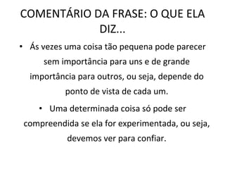 COMENTÁRIO DA FRASE: O QUE ELA DIZ... Ás vezes uma coisa tão pequena pode parecer sem importância para uns e de grande importância para outros, ou seja, depende do ponto de vista de cada um. Uma determinada coisa só pode ser compreendida se ela for experimentada, ou seja, devemos ver para confiar. 