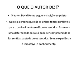 O QUE O AUTOR DIZ!? O autor  David Hume segue a tradição empirista.  Ou seja, acredita que são as únicas fontes confiáveis para o conhecimento se dá pelos sentidos. Assim um uma determinada coisa só pode ser compreendida se for sentida, captada pelos sentidos. Sem a experiência é impossível o conhecimento.  