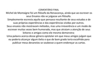COMENTÁRIO FINAL  Michel de Montaigne foi um filósofo da Renascença, ainda que ao escrever os seus Ensaios não se julgasse um filósofo.  Simplesmente escrevia aquilo que pensava resultante de seus estudos e de suas próprias experiências e das experiências vividas por outros.  Seus ensaios não mostravam métodos, mas uma irreverência e um modo de escrever muitas vezes bem humorado, mas que atraiam a atenção de seus leitores e amigos como ele mesmo demonstra:  Uma palavra acerca desse gênero epistolar em que meus amigos julgam que eu poderia alcançar algum êxito e que de bom grado teria escolhido para publicar meus devaneios se soubesse a quem endereçar as cartas. 