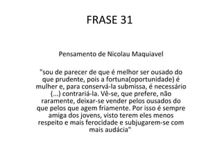 FRASE 31  Pensamento de Nicolau Maquiavel "sou de parecer de que é melhor ser ousado do que prudente, pois a fortuna(oportunidade) é mulher e, para conservá-la submissa, é necessário (...) contrariá-la. Vê-se, que prefere, não raramente, deixar-se vender pelos ousados do que pelos que agem friamente. Por isso é sempre amiga dos jovens, visto terem eles menos respeito e mais ferocidade e subjugarem-se com mais audácia"  