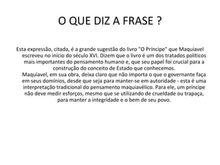 O QUE DIZ A FRASE ? Esta expressão, citada, é a grande sugestão do livro "O Príncipe" que Maquiavel escreveu no início do século XVI. Dizem que o livro é um dos tratados políticos mais importantes do pensamento humano e, que seu papel foi crucial para a construção do conceito de Estado que conhecemos. Maquiavel, em sua obra, deixa claro que não importa o que o governante faça em seus domínios, desde que seja para manter-se em autoridade - esta é uma interpretação tradicional do pensamento maquiavélico. Para ele, um príncipe não deve medir esforços, mesmo que se utilizando de crueldade ou trapaça, para manter a integridade e o bem de seu povo. 
