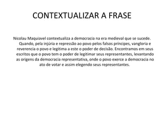 CONTEXTUALIZAR A FRASE Nicolau Maquiavel contextualiza a democracia na era medieval que se sucede. Quando, pela injúria e repressão ao povo pelos falsos príncipes, vangloria e reverencia o povo e legitima a este o poder de decisão. Encontramos em seus escritos que o povo tem o poder de legitimar seus representantes, levantando as origens da democracia representativa, onde o povo exerce a democracia no ato de votar e assim elegendo seus representantes.  