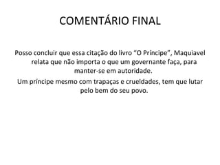 COMENTÁRIO FINAL Posso concluir que essa citação do livro “O Príncipe”, Maquiavel relata que não importa o que um governante faça, para manter-se em autoridade.  Um príncipe mesmo com trapaças e crueldades, tem que lutar pelo bem do seu povo. 