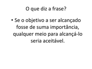 O que diz a frase? Se o objetivo a ser alcançado fosse de suma importância, qualquer meio para alcançá-lo seria aceitável. 