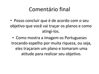 Comentário final Posso concluir que é de acordo com o seu objetivo que você vai traçar os planos e como  atingi-los.  Como mostra a imagem os Portugueses trocando espelho por muita riqueza, ou seja, eles traçaram um plano e tomaram uma atitude para realizar seu objetivo. 