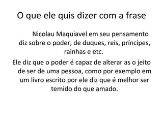 O que ele quis dizer com a frase   Nicolau Maquiavel em seu pensamento diz sobre o poder, de duques, reis, príncipes, rainhas e etc.  Ele diz que o poder é capaz de alterar as o jeito de ser de uma pessoa, como por exemplo em um livro escrito por ele diz que é melhor ser temido do que amado. 