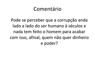 Comentário Pode se perceber que a corrupção anda lado a lado do ser humano à séculos e nada tem feito o homem para acabar com isso, afinal, quem não quer dinheiro e poder? 
