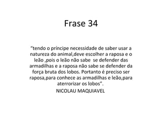 Frase 34 “ tendo o príncipe necessidade de saber usar a natureza do animal,deve escolher a raposa e o leão ,pois o leão não sabe  se defender das armadilhas e a raposa não sabe se defender da força bruta dos lobos. Portanto é preciso ser raposa,para conhece as armadilhas e leão,para aterrorizar os lobos”.  NICOLAU MAQUIAVEL  