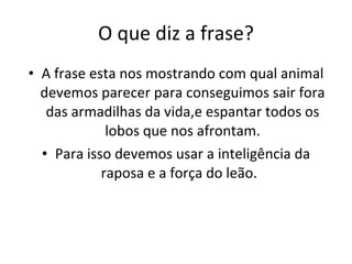 O que diz a frase? A frase esta nos mostrando com qual animal devemos parecer para conseguimos sair fora das armadilhas da vida,e espantar todos os lobos que nos afrontam. Para isso devemos usar a inteligência da raposa e a força do leão.  
