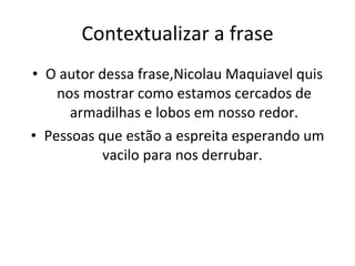 Contextualizar a frase O autor dessa frase,Nicolau Maquiavel quis nos mostrar como estamos cercados de armadilhas e lobos em nosso redor. Pessoas que estão a espreita esperando um vacilo para nos derrubar.  