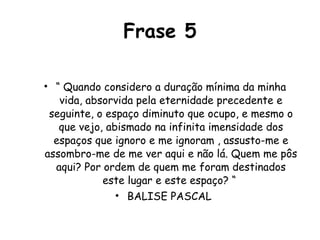 Frase 5 “  Quando considero a duração mínima da minha vida, absorvida pela eternidade precedente e seguinte, o espaço diminuto que ocupo, e mesmo o que vejo, abismado na infinita imensidade dos espaços que ignoro e me ignoram , assusto-me e assombro-me de me ver aqui e não lá. Quem me pôs aqui? Por ordem de quem me foram destinados este lugar e este espaço? “  BALISE PASCAL  