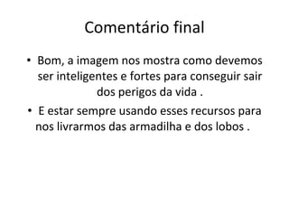 Comentário final Bom, a imagem nos mostra como devemos ser inteligentes e fortes para conseguir sair dos perigos da vida . E estar sempre usando esses recursos para nos livrarmos das armadilha e dos lobos .  