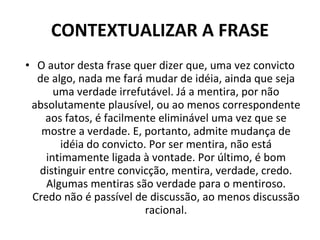 CONTEXTUALIZAR A FRASE O autor desta frase quer dizer que, uma vez convicto de algo, nada me fará mudar de idéia, ainda que seja uma verdade irrefutável. Já a mentira, por não absolutamente plausível, ou ao menos correspondente aos fatos, é facilmente eliminável uma vez que se mostre a verdade. E, portanto, admite mudança de idéia do convicto. Por ser mentira, não está intimamente ligada à vontade. Por último, é bom distinguir entre convicção, mentira, verdade, credo. Algumas mentiras são verdade para o mentiroso. Credo não é passível de discussão, ao menos discussão racional. 