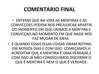 COMENTARIO FINAL ENTENDI QUE NA VIDA AS MENTIRAS E AS CONVICÇOES PODEM NOS PREJUDICAR APARTIR DO MOMENTO EM QUE UNIMOS A MENTIRA E CONVICÇAO.NO MOMENTO EM QUE NADA NOS FAZ MUDAR DE IDEIA.  É QUANDO ESSAS DUAS COISAS VIRAM ROTINA EM NOSSOS DIAS E COM ISSO  COMEÇAMOS A ACREDITAR QUE A MENTIRA É UMA VERDADE,E COM ISSO JÁ NÃO CONSEGUIMOS DISCERNIR O QUE É MENTIRA E NEM O QUE É VERDADE. 