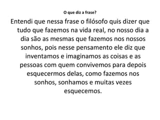 O que diz a frase? Entendi que nessa frase o filósofo quis dizer que tudo que fazemos na vida real, no nosso dia a dia são as mesmas que fazemos nos nossos sonhos, pois nesse pensamento ele diz que inventamos e imaginamos as coisas e as pessoas com quem convivemos para depois esquecermos delas, como fazemos nos sonhos, sonhamos e muitas vezes esquecemos. 