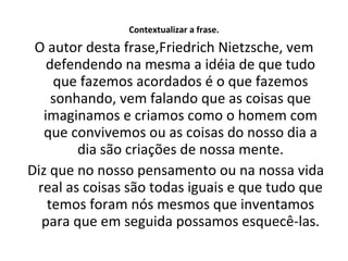 Contextualizar a frase. O autor desta frase,Friedrich Nietzsche, vem defendendo na mesma a idéia de que tudo que fazemos acordados é o que fazemos sonhando, vem falando que as coisas que imaginamos e criamos como o homem com que convivemos ou as coisas do nosso dia a dia são criações de nossa mente. Diz que no nosso pensamento ou na nossa vida real as coisas são todas iguais e que tudo que temos foram nós mesmos que inventamos para que em seguida possamos esquecê-las. 