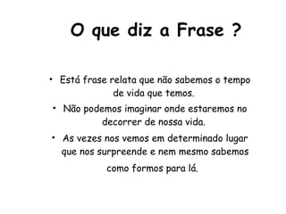 O que diz a Frase ? Está frase relata que não sabemos o tempo de vida que temos.  Não podemos imaginar onde estaremos no decorrer de nossa vida.  As vezes nos vemos em determinado lugar que nos surpreende e nem mesmo sabemos como formos para lá.   