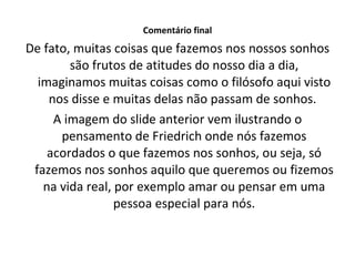Comentário final De fato, muitas coisas que fazemos nos nossos sonhos são frutos de atitudes do nosso dia a dia, imaginamos muitas coisas como o filósofo aqui visto nos disse e muitas delas não passam de sonhos.  A imagem do slide anterior vem ilustrando o pensamento de Friedrich onde nós fazemos acordados o que fazemos nos sonhos, ou seja, só fazemos nos sonhos aquilo que queremos ou fizemos na vida real, por exemplo amar ou pensar em uma pessoa especial para nós. 