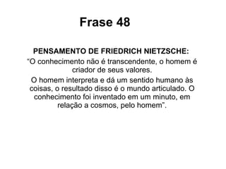Frase 48 PENSAMENTO DE FRIEDRICH NIETZSCHE:  “ O conhecimento não é transcendente, o homem é criador de seus valores. O homem interpreta e dá um sentido humano às coisas, o resultado disso é o mundo articulado. O conhecimento foi inventado em um minuto, em relação a cosmos, pelo homem”. 