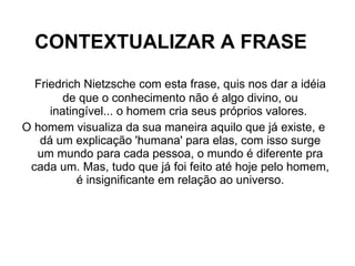 CONTEXTUALIZAR A FRASE Friedrich Nietzsche com esta frase, quis nos dar a idéia de que o conhecimento não é algo divino, ou inatingível... o homem cria seus próprios valores.  O homem visualiza da sua maneira aquilo que já existe, e dá um explicação 'humana' para elas, com isso surge um mundo para cada pessoa, o mundo é diferente pra cada um. Mas, tudo que já foi feito até hoje pelo homem, é insignificante em relação ao universo. 