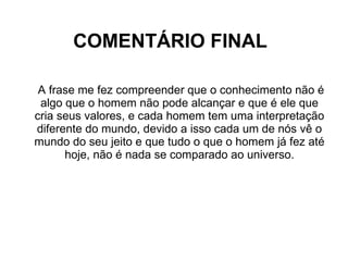 COMENTÁRIO FINAL A frase me fez compreender que o conhecimento não é algo que o homem não pode alcançar e que é ele que cria seus valores, e cada homem tem uma interpretação diferente do mundo, devido a isso cada um de nós vê o mundo do seu jeito e que tudo o que o homem já fez até hoje, não é nada se comparado ao universo. 