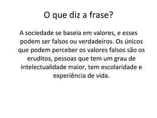 O que diz a frase? A sociedade se baseia em valores, e esses podem ser falsos ou verdadeiros. Os únicos que podem perceber os valores falsos são os eruditos, pessoas que tem um grau de intelectualidade maior, tem escolaridade e experiência de vida. 