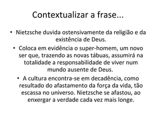 Contextualizar a frase... Nietzsche duvida ostensivamente da religião e da existência de Deus. Coloca em evidência o super-homem, um novo ser que, trazendo as novas tábuas, assumirá na totalidade a responsabilidade de viver num mundo ausente de Deus.  A cultura encontra-se em decadência, como resultado do afastamento da força da vida, tão escassa no universo. Nietzsche se afastou, ao enxergar a verdade cada vez mais longe. 