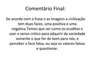 Comentário Final: De acordo com a frase e as imagens a civilização tem duas faces, uma positiva e uma negativa.Temos que ser como os eruditos e usar o senso critico para adquirir da sociedade somente o que for de bom para nós, e perceber a face falsa, ou seja os valores falsos e questionar. 