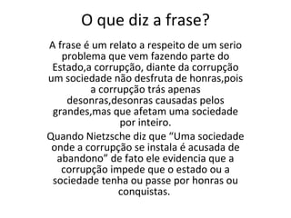 O que diz a frase? A frase é um relato a respeito de um serio problema que vem fazendo parte do Estado,a corrupção, diante da corrupção um sociedade não desfruta de honras,pois a corrupção trás apenas desonras,desonras causadas pelos grandes,mas que afetam uma sociedade por inteiro. Quando Nietzsche diz que “Uma sociedade onde a corrupção se instala é acusada de abandono” de fato ele evidencia que a corrupção impede que o estado ou a sociedade tenha ou passe por honras ou conquistas.  