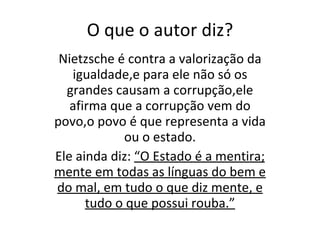 O que o autor diz? Nietzsche é contra a valorização da igualdade,e para ele não só os grandes causam a corrupção,ele afirma que a corrupção vem do povo,o povo é que representa a vida ou o estado. Ele ainda diz:  “O Estado é a mentira; mente em todas as línguas do bem e do mal, em tudo o que diz mente, e tudo o que possui rouba.” 