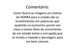 Comentário: Como ilustra as imagens um motivo de HONRA para o estado são os investimentos em potencias que ajudarão na economia ,porem em meio a tantos fatos de crescimento de um estado existe a corrupção,que se instala e impede a decolagem para um bem comum. 