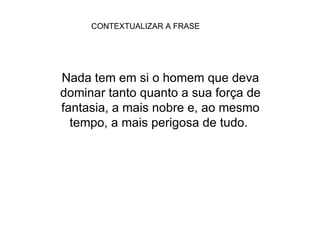 CONTEXTUALIZAR A FRASE Nada tem em si o homem que deva dominar tanto quanto a sua força de fantasia, a mais nobre e, ao mesmo tempo, a mais perigosa de tudo.  