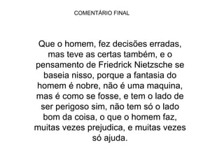COMENTÁRIO FINAL Que o homem, fez decisões erradas, mas teve as certas também, e o pensamento de Friedrick Nietzsche se baseia nisso, porque a fantasia do homem é nobre, não é uma maquina, mas é como se fosse, e tem o lado de ser perigoso sim, não tem só o lado bom da coisa, o que o homem faz, muitas vezes prejudica, e muitas vezes só ajuda. 