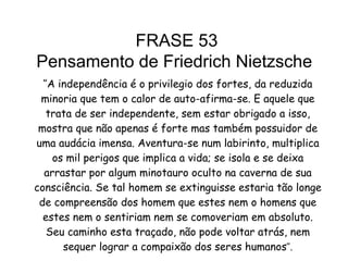‘’ A independência é o privilegio dos fortes, da reduzida minoria que tem o calor de auto-afirma-se. E aquele que trata de ser independente, sem estar obrigado a isso, mostra que não apenas é forte mas também possuidor de uma audácia imensa. Aventura-se num labirinto, multiplica os mil perigos que implica a vida; se isola e se deixa arrastar por algum minotauro oculto na caverna de sua consciência. Se tal homem se extinguisse estaria tão longe de compreensão dos homem que estes nem o homens que estes nem o sentiriam nem se comoveriam em absoluto. Seu caminho esta traçado, não pode voltar atrás, nem sequer lograr a compaixão dos seres humanos ’’. FRASE 53 Pensamento de Friedrich Nietzsche  