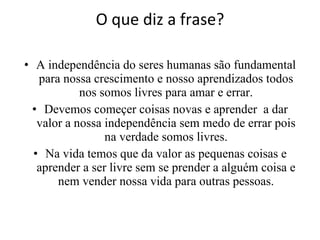 O que diz a frase? A independência do seres humanas são fundamental para nossa crescimento e nosso aprendizados todos nos somos livres para amar e errar. Devemos começer coisas novas e aprender  a dar valor a nossa independência sem medo de errar pois na verdade somos livres. Na vida temos que da valor as pequenas coisas e aprender a ser livre sem se prender a alguém coisa e nem vender nossa vida para outras pessoas. 