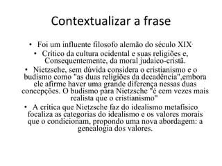 Contextualizar a frase Foi um influente filosofo alemão do século XIX . Crítico da cultura ocidental e suas religiões e, Consequentemente, da moral judaico-cristã. Nietzsche, sem dúvida considera o cristianismo e o budismo como "as duas religiões da decadência",embora ele afirme haver uma grande diferença nessas duas concepções. O budismo para Nietzsche "é cem vezes mais realista que o cristianismo"  A crítica que Nietzsche faz do idealismo metafísico focaliza as categorias do idealismo e os valores morais que o condicionam, propondo uma nova abordagem: a genealogia dos valores. 