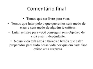 Comentário final Temos que ser livre para voar. Temos que lutar pelo o que queremos sem medo de errar e sem medo de alguém te criticar. Lutar sempre para você conseguir sem objetivo de vida e ser independente. Nossa vida tem altos e baixos e temos que estar preparados para tudo nessa vida por que em cada fase existe uma surpresa. 