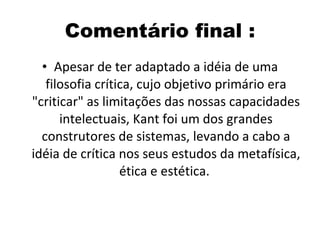 Comentário final : Apesar de ter adaptado a idéia de uma filosofia crítica, cujo objetivo primário era "criticar" as limitações das nossas capacidades intelectuais, Kant foi um dos grandes construtores de sistemas, levando a cabo a idéia de crítica nos seus estudos da metafísica, ética e estética.  