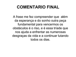 COMENTARIO FINAL A frase me fez compreender que  além da esperança e do sonho outra peça fundamental para vencermos os obstáculos é o riso, e é essa tríade que nos ajuda a enfrentar as numerosas desgraças da vida e a continuar lutando todos os dias. 