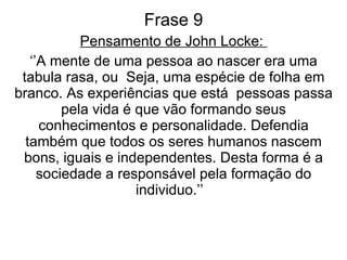 Frase 9 Pensamento de John Locke:  ‘’ A mente de uma pessoa ao nascer era uma tabula rasa, ou  Seja, uma espécie de folha em branco. As experiências que está  pessoas passa pela vida é que vão formando seus conhecimentos e personalidade. Defendia também que todos os seres humanos nascem bons, iguais e independentes. Desta forma é a sociedade a responsável pela formação do individuo.’’  