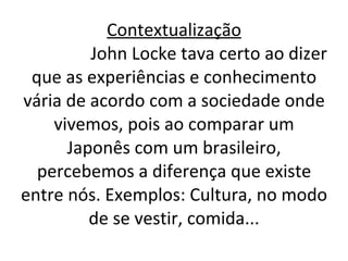 Contextualização   John Locke tava certo ao dizer que as experiências e conhecimento vária de acordo com a sociedade onde vivemos, pois ao comparar um Japonês com um brasileiro, percebemos a diferença que existe entre nós. Exemplos: Cultura, no modo de se vestir, comida... 