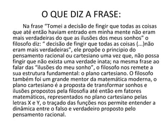 O QUE DIZ A FRASE: Na frase “Tomei a decisão de fingir que todas as coisas que até então haviam entrado em minha mente não eram mais verdadeiras do que as ilusões dos meus sonhos” o filosofo diz: “ decisão de fingir que todas as coisas (...)não eram mais verdadeiras”, ele propõe o principio do pensamento racional ou cartesiano uma vez que, não possa fingir que não exista uma verdade inata; na mesma frase ao falar das “ilusões do meu sonho”, o filosofo nos remete a sua estrutura fundamental: o plano cartesiano. O filosofo também foi um grande mentor da matemática moderna, o plano cartesiano é a proposta de transformar sonhos e ilusões propostos pela filosofia até então em fatores matemáticos, representados no plano cartesiano pelas letras X e Y, o traçado das funções nos permite entender a dinâmica entre o falso e verdadeiro proposto pelo pensamento racional. 
