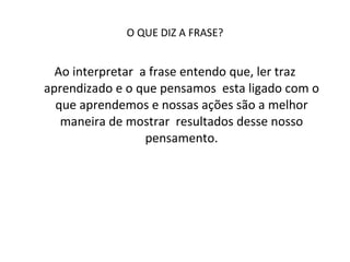 O QUE DIZ A FRASE? Ao interpretar  a frase entendo que, ler traz aprendizado e o que pensamos  esta ligado com o que aprendemos e nossas ações são a melhor maneira de mostrar  resultados desse nosso pensamento. 