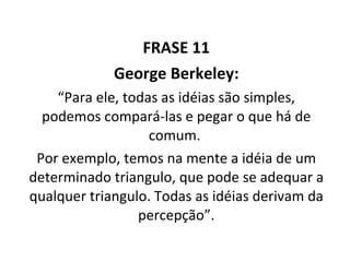FRASE 11 George Berkeley: “ Para ele, todas as idéias são simples, podemos compará-las e pegar o que há de comum.  Por exemplo, temos na mente a idéia de um determinado triangulo, que pode se adequar a qualquer triangulo. Todas as idéias derivam da percepção”. 
