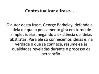Contextualizar a frase... O autor desta frase, George Berkeley, defende a ideia de que o pensamento gira em torno de simples ideias, negando a existência de ideias abstratas. Para ele só conhecemos ideias e, na verdade o que se conhece, resume-se às qualidades reveladas durante o processo de percepção. 