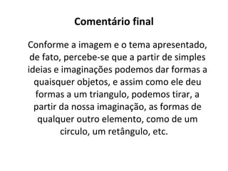 Comentário final Conforme a imagem e o tema apresentado, de fato, percebe-se que a partir de simples ideias e imaginações podemos dar formas a quaisquer objetos, e assim como ele deu formas a um triangulo, podemos tirar, a partir da nossa imaginação, as formas de qualquer outro elemento, como de um circulo, um retângulo, etc.  