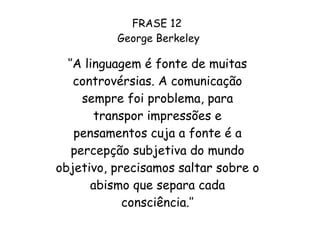 FRASE 12  George Berkeley ‘’ A linguagem é fonte de muitas controvérsias. A comunicação sempre foi problema, para transpor impressões e pensamentos cuja a fonte é a percepção subjetiva do mundo objetivo, precisamos saltar sobre o abismo que separa cada consciência.’’ 